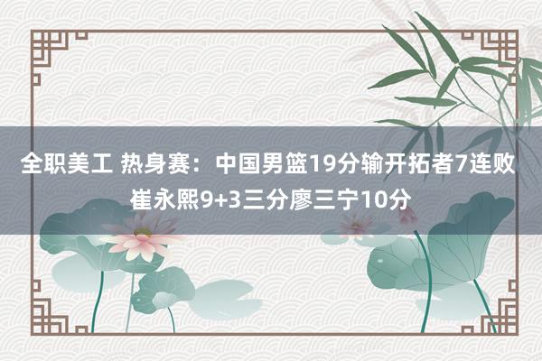 全职美工 热身赛：中国男篮19分输开拓者7连败 崔永熙9+3三分廖三宁10分