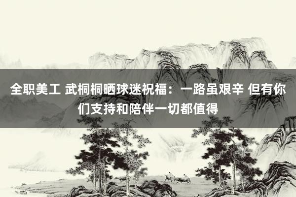 全职美工 武桐桐晒球迷祝福：一路虽艰辛 但有你们支持和陪伴一切都值得