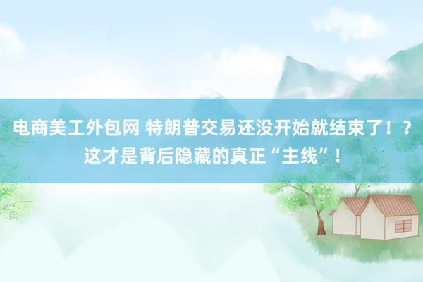 电商美工外包网 特朗普交易还没开始就结束了！？这才是背后隐藏的真正“主线”！