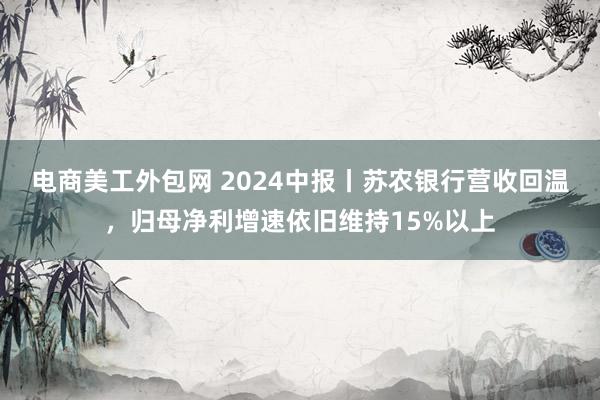 电商美工外包网 2024中报丨苏农银行营收回温，归母净利增速依旧维持15%以上