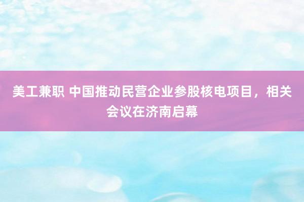 美工兼职 中国推动民营企业参股核电项目，相关会议在济南启幕