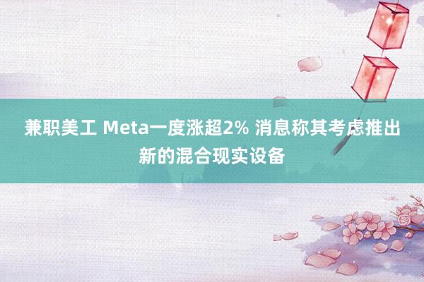 兼职美工 Meta一度涨超2% 消息称其考虑推出新的混合现实设备