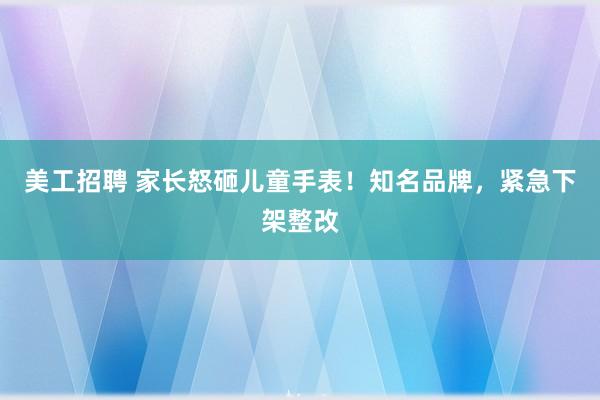 美工招聘 家长怒砸儿童手表！知名品牌，紧急下架整改