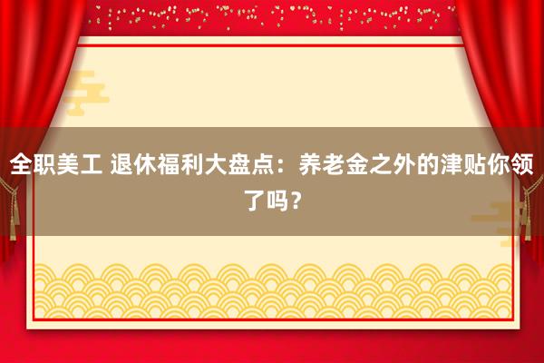 全职美工 退休福利大盘点：养老金之外的津贴你领了吗？