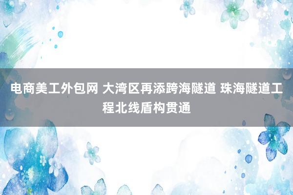 电商美工外包网 大湾区再添跨海隧道 珠海隧道工程北线盾构贯通