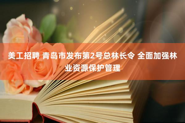 美工招聘 青岛市发布第2号总林长令 全面加强林业资源保护管理