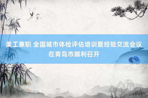 美工兼职 全国城市体检评估培训暨经验交流会议在青岛市顺利召开