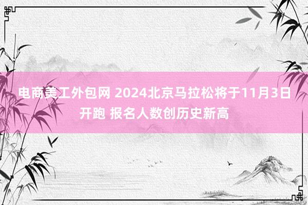 电商美工外包网 2024北京马拉松将于11月3日开跑 报名人数创历史新高